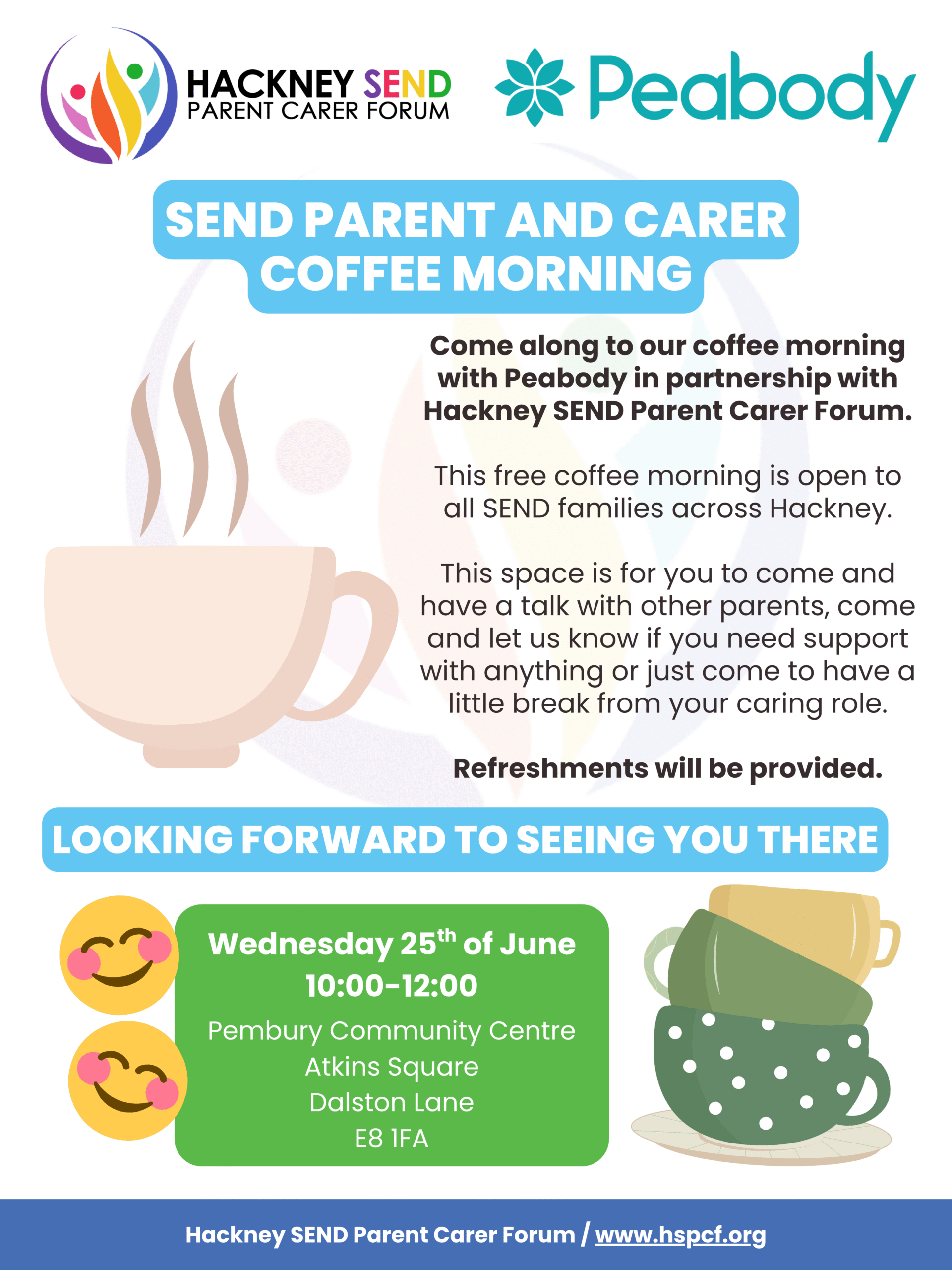Poster advertising coffee morning, including text. Join us for a SEND Parent and Carer Coffee Morning Wednesday 25th of June 10:00-12:00 Pembury Community Centre Atkins Square Dalston Lane E8 1FA ☕☀️🌳 Come along to our coffee morning with Peabody in partnership with Hackney SEND Parent Carer Forum. *This free coffee morning is open to all SEND families across Hackney.* This space is for you to come and have a talk with other parents, come and let us know if you need support with anything or just come to have a little break from your caring role. Refreshments will be provided.